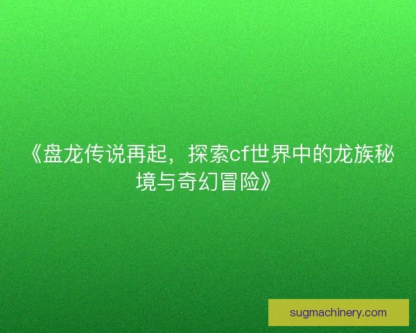 《盘龙传说再起，探索cf世界中的龙族秘境与奇幻冒险》