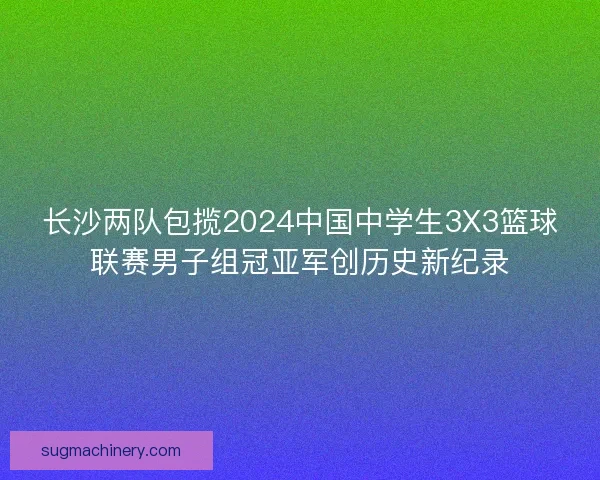 长沙两队包揽2024中国中学生3X3篮球联赛男子组冠亚军创历史新纪录