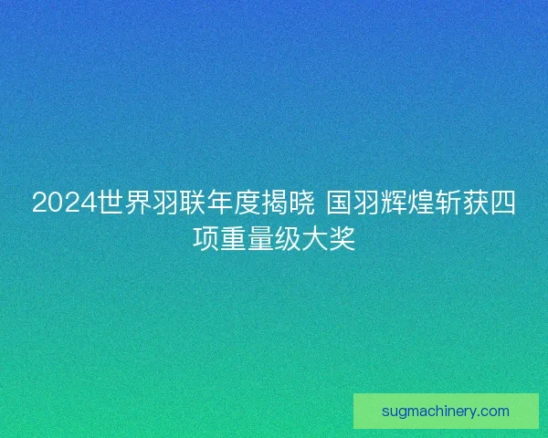 2024世界羽联年度揭晓 国羽辉煌斩获四项重量级大奖