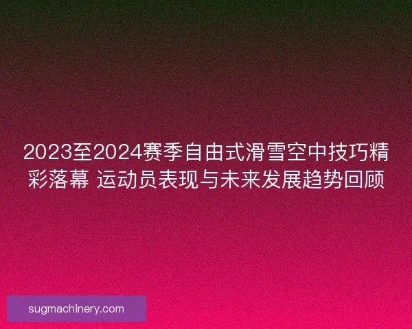 2023至2024赛季自由式滑雪空中技巧精彩落幕 运动员表现与未来发展趋势回顾 2023至2024赛季自由式滑雪空中技巧精彩落幕 运动员表现与未来发展趋势回顾