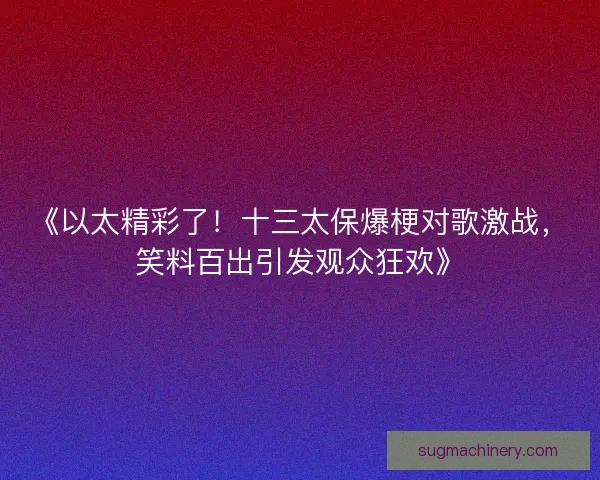 《以太精彩了！十三太保爆梗对歌激战，笑料百出引发观众狂欢》