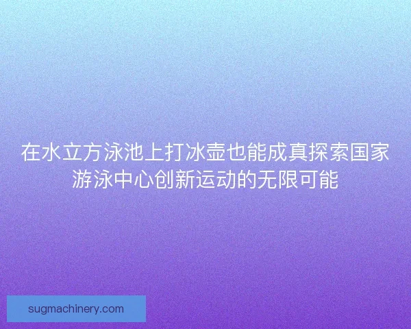 在水立方泳池上打冰壶也能成真探索国家游泳中心创新运动的无限可能 在水立方泳池上打冰壶也能成真探索国家游泳中心创新运动的无限可能