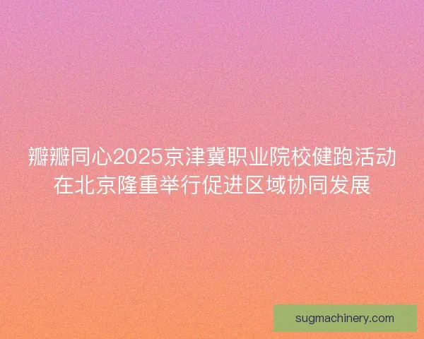 瓣瓣同心2025京津冀职业院校健跑活动在北京隆重举行促进区域协同发展 瓣瓣同心2025京津冀职业院校健跑活动在北京隆重举行促进区域协同发展