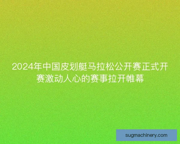 2024年中国皮划艇马拉松公开赛正式开赛激动人心的赛事拉开帷幕 2024年中国皮划艇马拉松公开赛正式开赛激动人心的赛事拉开帷幕