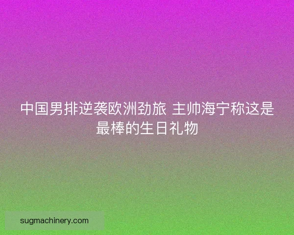 中国男排逆袭欧洲劲旅 主帅海宁称这是最棒的生日礼物