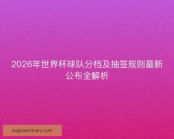 2026年世界杯球队分档及抽签规则最新公布全解析 2026年世界杯球队分档及抽签规则最新公布全解析