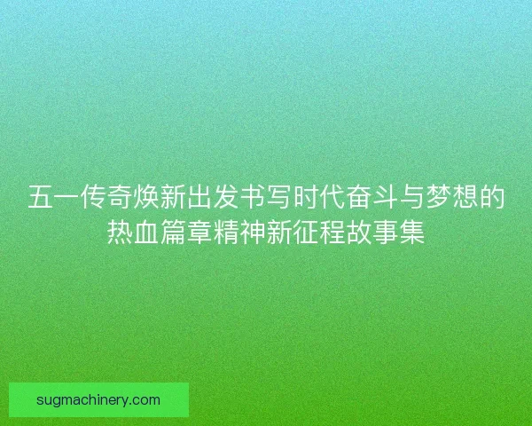 五一传奇焕新出发书写时代奋斗与梦想的热血篇章精神新征程故事集
