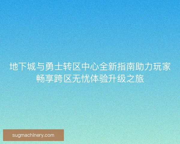 地下城与勇士转区中心全新指南助力玩家畅享跨区无忧体验升级之旅