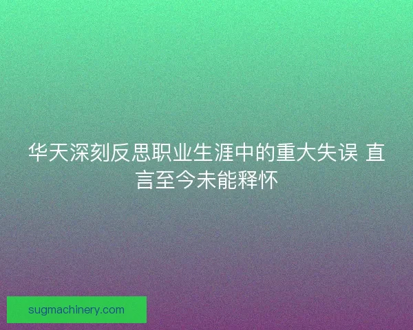 华天深刻反思职业生涯中的重大失误 直言至今未能释怀 华天深刻反思职业生涯中的重大失误 直言至今未能释怀