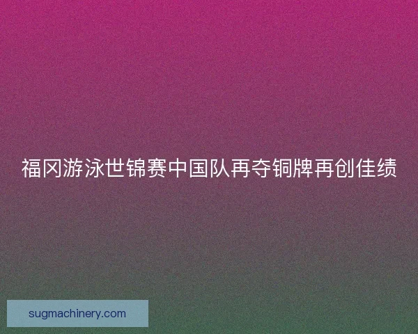 福冈游泳世锦赛中国队再夺铜牌再创佳绩 福冈游泳世锦赛中国队再夺铜牌再创佳绩