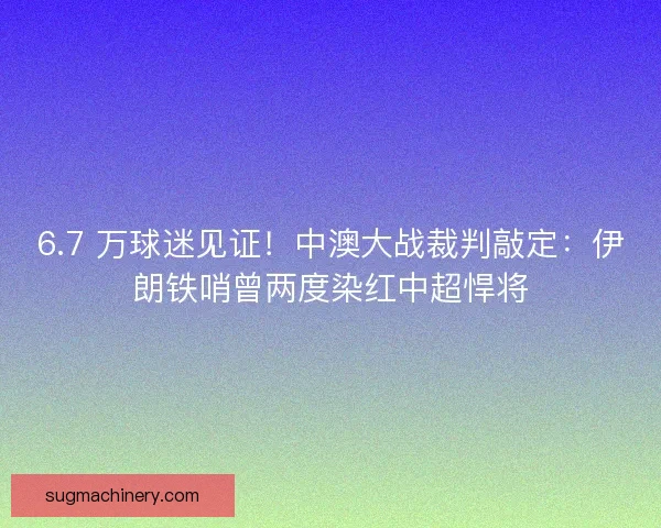 6.7 万球迷见证！中澳大战裁判敲定：伊朗铁哨曾两度染红中超悍将