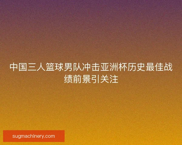 中国三人篮球男队冲击亚洲杯历史最佳战绩前景引关注 中国三人篮球男队冲击亚洲杯历史最佳战绩前景引关注