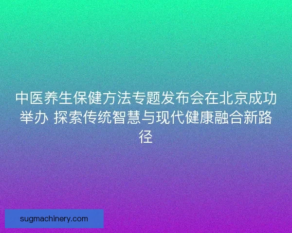 中医养生保健方法专题发布会在北京成功举办 探索传统智慧与现代健康融合新路径