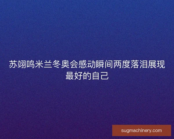 苏翊鸣米兰冬奥会感动瞬间两度落泪展现最好的自己 苏翊鸣米兰冬奥会感动瞬间两度落泪展现最好的自己